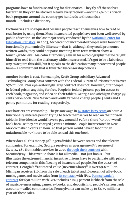 ‘programs have to fundraise and beg for dictionaries. They fly off the shelves faster than they can be stocked. Nearly every request—and the 40-plus prison book programs around the country get hundreds to thousands a ‘month—includes a dictionary.  Dictionaries are so requested because people teach themselves how to read or read better by using them. Most incarcerated people have not been well served by ‘public education. In the last major study conducted by the National Center for Education Statistics, in 2003, 60 percent of incarcerated people were found to be functionally phonemically illiterate—that s, although they could pronounce written words, they could not parse meaning from texts written abovea fourth-grade level. Malcolm X famously says in his autobiography that he taught ‘himself to read from the dictionary while incarcerated. It’s got to be a laborious way to acquire this skill, but it speaks to the dedication many incarcerated people ’have—a commitment that is thwarted by censorship policies.  Another barrier is cost. For example, Keefe Group subsidiary Advanced Technologies Group has a contract with the Federal Bureau of Prisons that s over $76 million. This eye-wateringly large contract does not, however, offer people iin federal prison anything for free. People in federal prisons pay for access to each book, magazine, and video on their tablets. Georgia and Michigan charge 99 cents per e-book. New Mexico and South Carolina charge peaple 5 cents and 1 ‘penny per minute for reading, respectively.  Cost barriers are censorship. The prison wage in 12 states is 25 cents an hour. A functionally lliterate person trying to teach themselves to read on their prison tablet in New Mexico would have to pay around $35 for a short (50,000-word) book because they are charged 5 cents a minute. People incarcerated in New Mexico make 10 cents an hour, so that person would have to labor for an unfathomable 357 hours to be able to read this one book.  ‘Where does all this money go? It gets divided between states and the telecom ‘companies. For example, Georgia receives an average monthly revenue of $432,243.80 from tablet services in 2020 through their contract with Securus/JPay. This revenue share s for all media—not just books—but illustrates the extreme financial incentive prisons have to participate with prison telecom companies in this fleecing of incarcerated people. For the 2022-26 contract, Georgia’s “Estimated Value (Revenue Share)” is over $9.6 million. Michigan receives $10 from the sale of each tablet and 10 percent of all e-book, ‘music, game, and movie sales from its contract with JPay. Pennsylvania’s contract for §50 million with GTL includes a 22.5 percent kickback from the sale of music, e-messaging, games, e-books, and deposits into people’s prison bank accounts—called commissaries. Pennsylvania can make up to $4.35 million a year off these sales. 